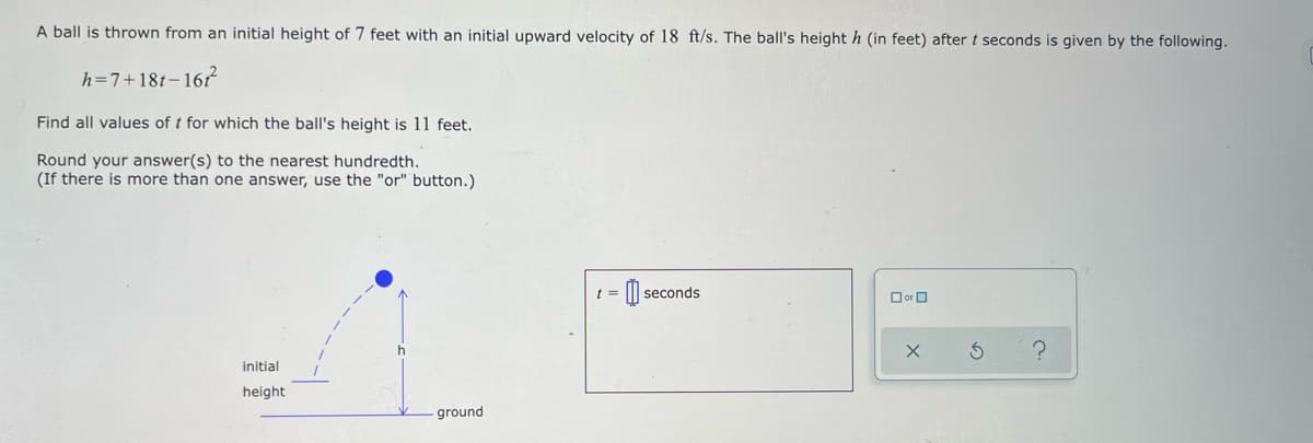 A ball is thrown from an initial height of 7 feet with an initial upward velocity of 18 ft/s. The ball's height h (in feet) after t seconds is given by the following.
h=7+18t-16?
Find all values of t for which the ball's height is 11 feet.
Round your answer(s) to the nearest hundredth.
(If there is more than one answer, use the "or" button.)
t =
seconds
O orO
initial
height
ground
