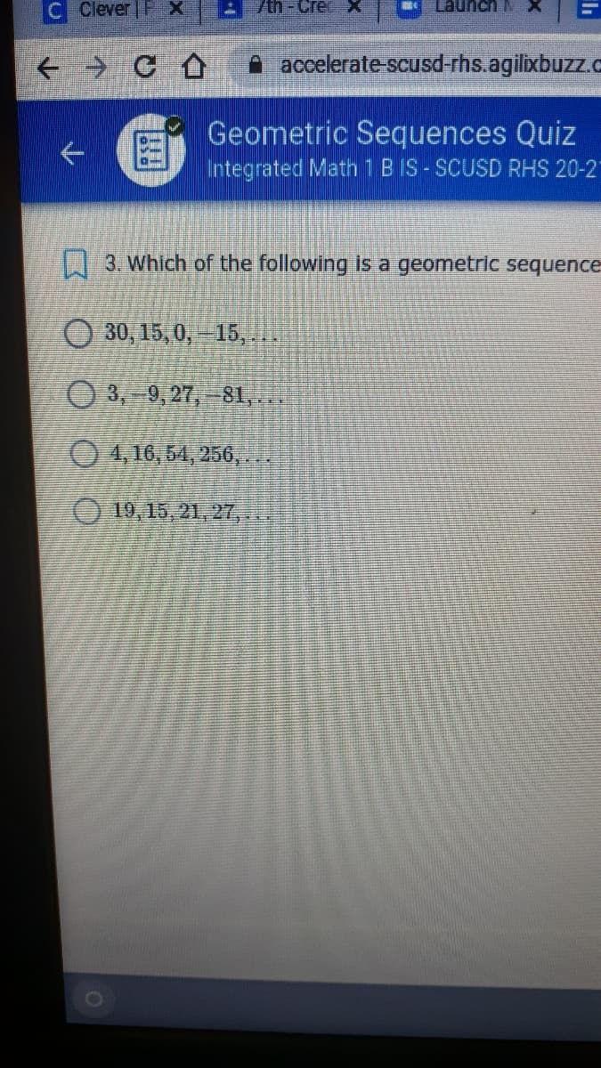 C Clever P X
Cree
Launch N
A accelerate-scusd-rhs.agilixbuzz.c
Geometric Sequences Quiz
Integrated Math1B IS - SCUSD RHS 20-2"
3. Which of the following is a geometric sequence
O 30, 15, 0,15, ..
O 3, 9,27,-81,.
04,16,54, 256,..
O 19,15, 21, 2T,..
