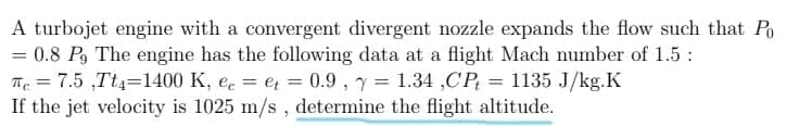 A turbojet engine with a convergent divergent nozzle expands the flow such that Po
= 0.8 P, The engine has the following data at a flight Mach number of 1.5 :
Te = 7.5 ,Tt4=1400 K, e. = et = 0.9 , y = 1.34 ,CP; = 1135 J/kg.K
If the jet velocity is 1025 m/s, determine the flight altitude.
