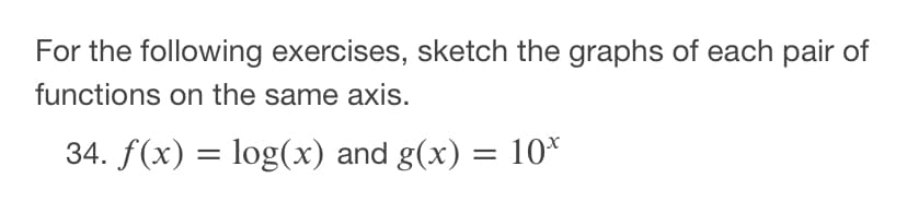 For the following exercises, sketch the graphs of each pair of
functions on the same axis.
34. f(x) = log(x) and g(x) = 10*
