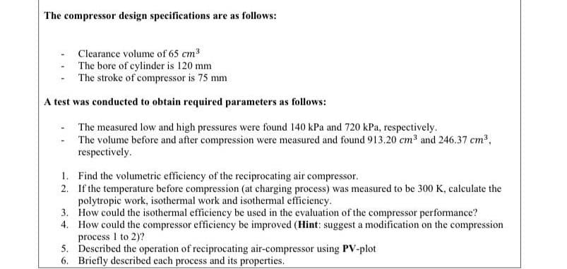The compressor design specifications are as follows:
Clearance volume of 65 cm3
The bore of cylinder is 120 mm
The stroke of compressor is 75 mm
A test was conducted to obtain required parameters as follows:
The measured low and high pressures were found 140 kPa and 720 kPa, respectively.
- The volume before and after compression were measured and found 913.20 cm³ and 246.37 cm³,
respectively.
1. Find the volumetric efficiency of the reciprocating air compressor.
2. If the temperature before compression (at charging process) was measured to be 300 K, calculate the
polytropic work, isothermal work and isothermal efficiency.
3. How could the isothermal efficiency be used in the evaluation of the compressor performance?
4. How could the compressor efficiency be improved (Hint: suggest a modification on the compression
process I to 2)?
5. Described the operation of reciprocating air-compressor using PV-plot
6. Briefly described each process and its properties.
