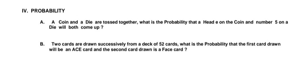 IV. PROBABILITY
A. A Coin and a Die are tossed together, what is the Probability that a Head e on the Coin and number 5 on a
Die will both come up ?
В.
Two cards are drawn successively from a deck of 52 cards, what is the Probability that the first card drawn
will be an ACE card and the second card drawn is a Face card ?
