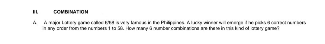 II.
COMBINATION
A.
A major Lottery game called 6/58 is very famous in the Philippines. A lucky winner will emerge if he picks 6 correct numbers
in any order from the numbers 1 to 58. How many 6 number combinations are there in this kind of lottery game?
