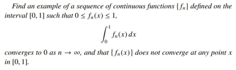 Find an example of a sequence of continuous functions {fn} defined on the
interval [0, 1] such that 0 < f(x) < 1,
| fa(x) dx
converges to 0 as n → ∞, and that { fn(x)} does not converge at any point x
in [0, 1].
