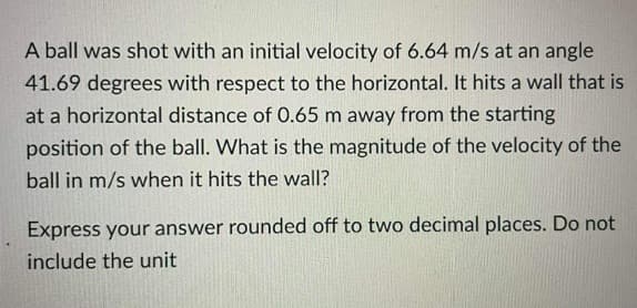 A ball was shot with an initial velocity of 6.64 m/s at an angle
41.69 degrees with respect to the horizontal. It hits a wall that is
at a horizontal distance of 0.65 m away from the starting
position of the ball. What is the magnitude of the velocity of the
ball in m/s when it hits the wall?
Express your answer rounded off to two decimal places. Do not
include the unit
