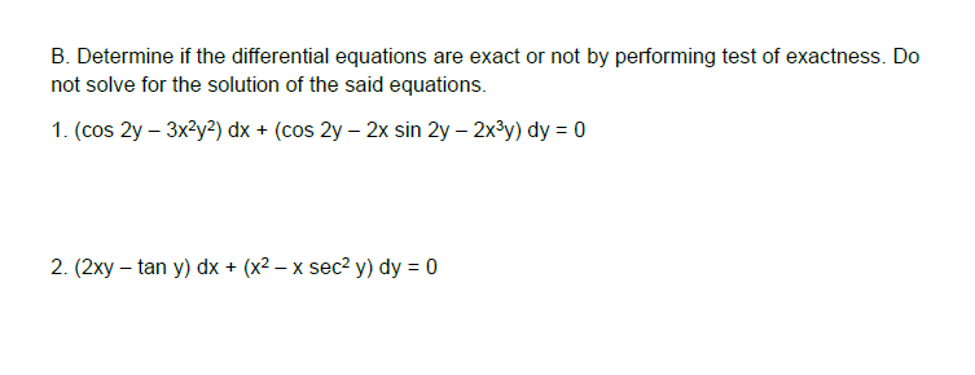 B. Determine if the differential equations are exact or not by performing test of exactness. Do
not solve for the solution of the said equations.
1. (cos 2y – 3x2y2) dx + (cos 2y – 2x sin 2y – 2x³y) dy = 0
2. (2xy – tan y) dx + (x2 – x sec? y) dy = 0
