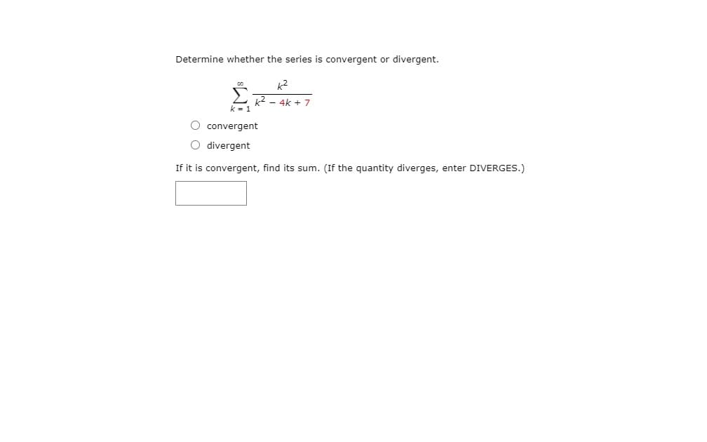 Determine whether the series is convergent or divergent.
k2
k2 - 4k + 7
O convergent
O divergent
If it is convergent, find its sum. (If the quantity diverges, enter DIVERGES.)
