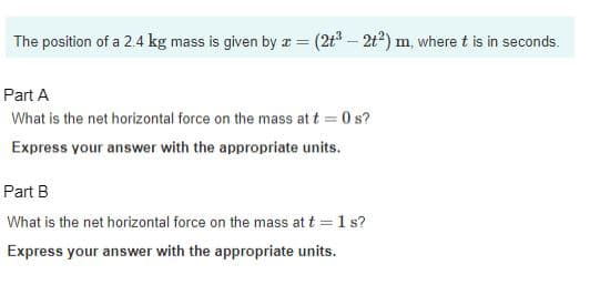 The position of a 2.4 kg mass is given by x = (2+³ - 2t²) m, where t is in seconds.
Part A
What is the net horizontal force on the mass at t = 0 s?
Express your answer with the appropriate units.
Part B
What is the net horizontal force on the mass at t = 1 s?
Express your answer with the appropriate units.