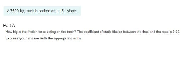 A 7500 kg truck is parked on a 15° slope.
Part A
How big is the friction force acting on the truck? The coefficient of static friction between the tires and the road is 0.90.
Express your answer with the appropriate units.