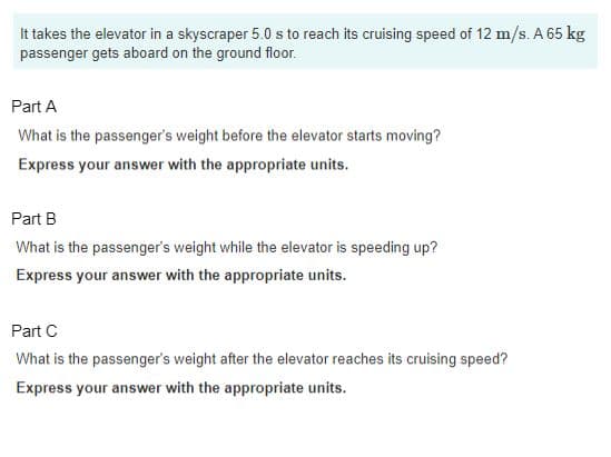 It takes the elevator in a skyscraper 5.0 s to reach its cruising speed of 12 m/s. A 65 kg
passenger gets aboard on the ground floor.
Part A
What is the passenger's weight before the elevator starts moving?
Express your answer with the appropriate units.
Part B
What is the passenger's weight while the elevator is speeding up?
Express your answer with the appropriate units.
Part C
What is the passenger's weight after the elevator reaches its cruising speed?
Express your answer with the appropriate units.
