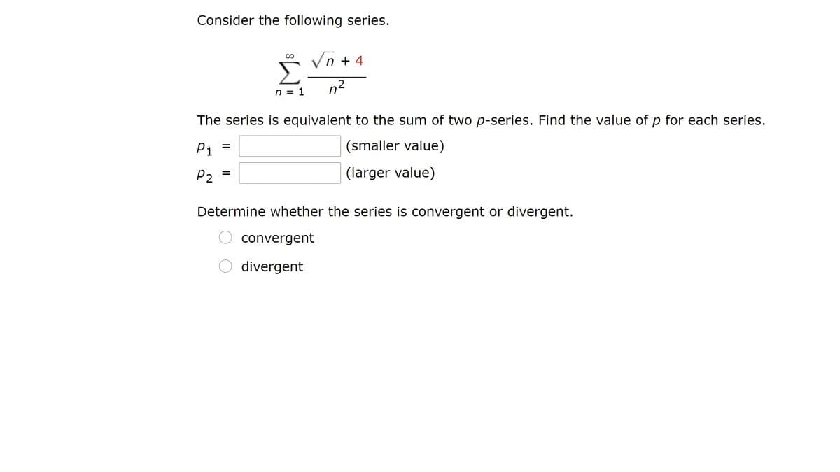 Consider the following series.
Vn + 4
00
Σ
n = 1
n2
The series is equivalent to the sum of two p-series. Find the value of p for each series.
P1
(smaller value)
P2
(larger value)
Determine whether the series is convergent or divergent.
O convergent
O divergent
