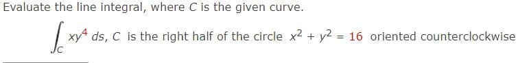 Evaluate the line integral, where C is the given curve.
√xy ²
xy4 ds, C is the right half of the circle x2 + y2 = 16 oriented counterclockwise
