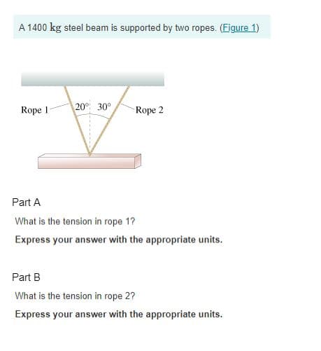A 1400 kg steel beam is supported by two ropes. (Figure 1)
Rope 1
20° 30°
Rope 2
Part A
What is the tension in rope 1?
Express your answer with the appropriate units.
Part B
What is the tension in rope 2?
Express your answer with the appropriate units.