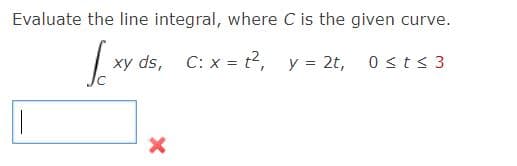 Evaluate the line integral, where C is the given curve.
xy ds, C: x = t2, y = 2t, 0sts 3

