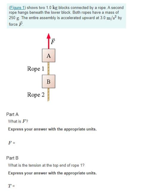 (Figure 1) shows two 1.0 kg blocks connected by a rope. A second
rope hangs beneath the lower block. Both ropes have a mass of
250 g. The entire assembly is accelerated upward at 3.0 m/s² by
force F
F =
Rope 1
Rope 2
T=
15
A
B
Part A
What is F?
Express your answer with the appropriate units.
Part B
What is the tension at the top end of rope 1?
Express your answer with the appropriate units.