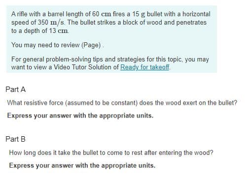 A rifle with a barrel length of 60 cm fires a 15 g bullet with a horizontal
speed of 350 m/s. The bullet strikes a block of wood and penetrates
to a depth of 13 cm.
You may need to review (Page).
For general problem-solving tips and strategies for this topic, you may
want to view a Video Tutor Solution of Ready for takeoff.
Part A
What resistive force (assumed to be constant) does the wood exert on the bullet?
Express your answer with the appropriate units.
Part B.
How long does it take the bullet to come to rest after entering the wood?
Express your answer with the appropriate units.