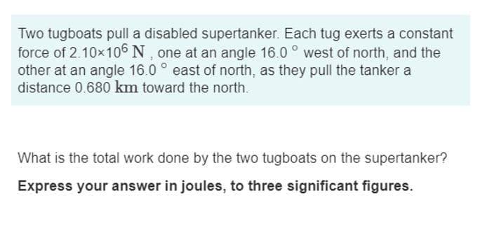 Two tugboats pull a disabled supertanker. Each tug exerts a constant
force of 2.10×106 N, one at an angle 16.0° west of north, and the
other at an angle 16.0° east of north, as they pull the tanker a
distance 0.680 km toward the north.
What is the total work done by the two tugboats on the supertanker?
Express your answer in joules, to three significant figures.