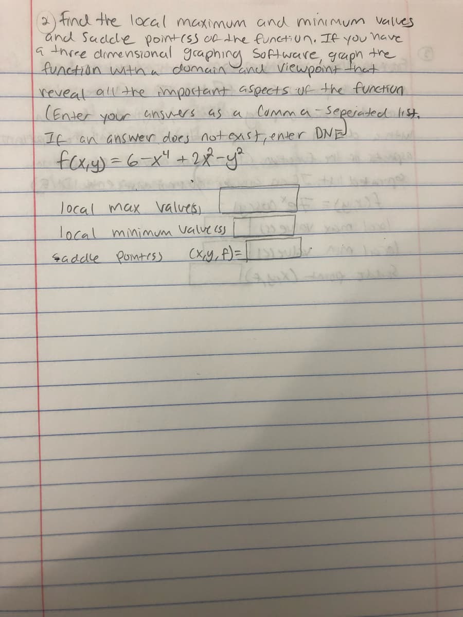 2) tind the local maximum and minimum valles
and Sudde pointiss ofthe functiun. If you have
a three dimensional graphing Software, gaph
the
function witha domann and viewpointthat
reveat all the important aspects uf the functiun
(Enter your Gnsuers as a Comma-seeeraded list.
If an answer does notexist, enter
foxy)=6-x" +28-y
DNE
local max valves
local minimum valvecSS
saddle ponttess
(x,y, f)=|w
