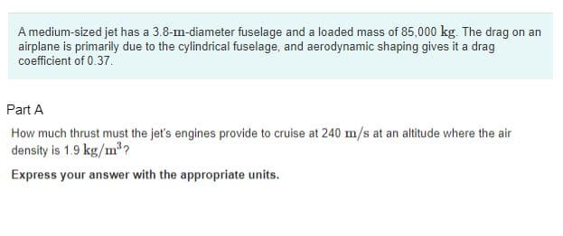 A medium-sized jet has a 3.8-m-diameter fuselage and a loaded mass of 85,000 kg. The drag on an
airplane is primarily due to the cylindrical fuselage, and aerodynamic shaping gives it a drag
coefficient of 0.37.
Part A
How much thrust must the jet's engines provide to cruise at 240 m/s at an altitude where the air
density is 1.9 kg/m³?
Express your answer with the appropriate units.