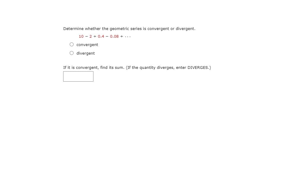 Determine whether the geometric series is convergent or divergent.
10 - 2 + 0.4 - 0.08 + ...
O convergent
O divergent
If it is convergent, find its sum. (If the quantity diverges, enter DIVERGES.)
