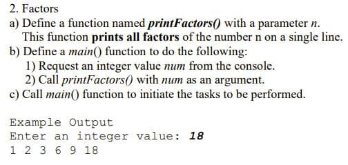 2. Factors
a) Define a function named printFactors() with a parameter n.
This function prints all factors of the number n on a single line.
b) Define a main() function to do the following:
1) Request an integer value num from the console.
2) Call printFactors() with num as an argument.
c) Call main() function to initiate the tasks to be performed.
Example Output
Enter an integer value: 18
1 2 3 6 9 18
