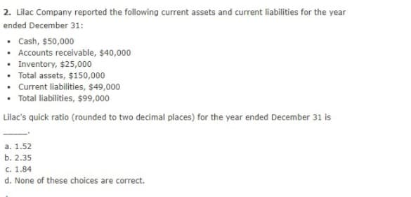 2. Lilac Company reported the following current assets and current liabilities for the year
ended December 31:
• Cash, $50,000
• Accounts receivable, $40,000
• Inventory, $25,000
• Total assets, $150,000
• Current liabilities, $49,000
• Total liabilities, $99,000
Lilac's quick ratio (rounded to two decimal places) for the year ended December 31 is
a. 1.52
b. 2.35
c. 1.84
d. None of these choices are correct.
