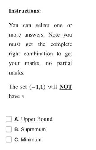 Instructions:
You can select one or
more answers. Note you
must get the complete
right combination to get
your marks, no partial
marks.
The set (-1,1) will NOT
have a
A. Upper Bound
O B. Supremum
C. Minimum
