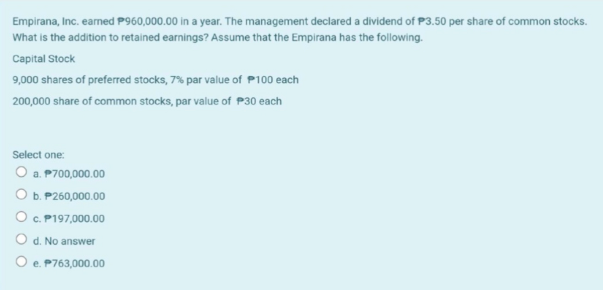 Empirana, Inc. earned P960,000.00 in a year. The management declared a dividend of P3.50 per share of common stocks.
What is the addition to retained earnings? Assume that the Empirana has the following.
Capital Stock
9,000 shares of preferred stocks, 7% par value of P100 each
200,000 share of common stocks, par value of P30 each
Select one:
O a. P700,000.00
O b. P260,000.00
O c. P197,000.00
d. No answer
e. P763,000.00
