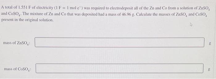 A total of 1.551 F of electricity (1 F = 1 mol e) was required to electrodeposit all of the Zn and Co from a solution of ZnSO
and COSO. The mixture of Zn and Co that was deposited had a mass of 46.96 g. Calculate the masses of ZnSO, and CoSO,
present in the original solution.
mass of ZnSO₂:
mass of COSO:
g