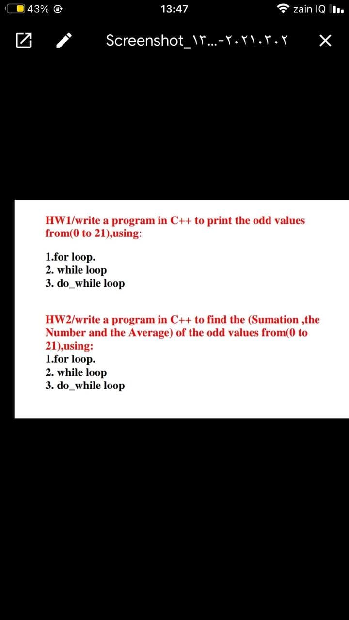 043% O
13:47
A zain IQ II.
Screenshot_\"...-Y.r\.*. Y
HW1/write a program in C++ to print the odd values
from(0 to 21),using:
1.for loop.
2. while loop
3. do_while loop
HW2/write a program in C++ to find the (Sumation ,the
Number and the Average) of the odd values from(0 to
21),using:
1.for loop.
2. while loop
3. do_while loop
