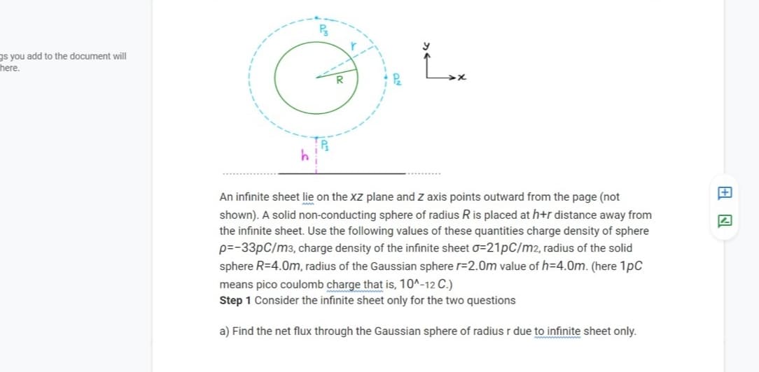 Ps
gs you add to the document will
here.
An infinite sheet lie on the XZ plane and Z axis points outward from the page (not
shown). A solid non-conducting sphere of radius Ris placed at h+r distance away from
the infinite sheet. Use the following values of these quantities charge density of sphere
p=-33pC/m3, charge density of the infinite sheet o=21pC/m2, radius of the solid
sphere R=4.0m, radius of the Gaussian sphere r=2.0m value of h=4.0m. (here 1pC
means pico coulomb charge that is, 10^-12 C.)
Step 1 Consider the infinite sheet only for the two questions
a) Find the net flux through the Gaussian sphere of radius r due to infinite sheet only.

