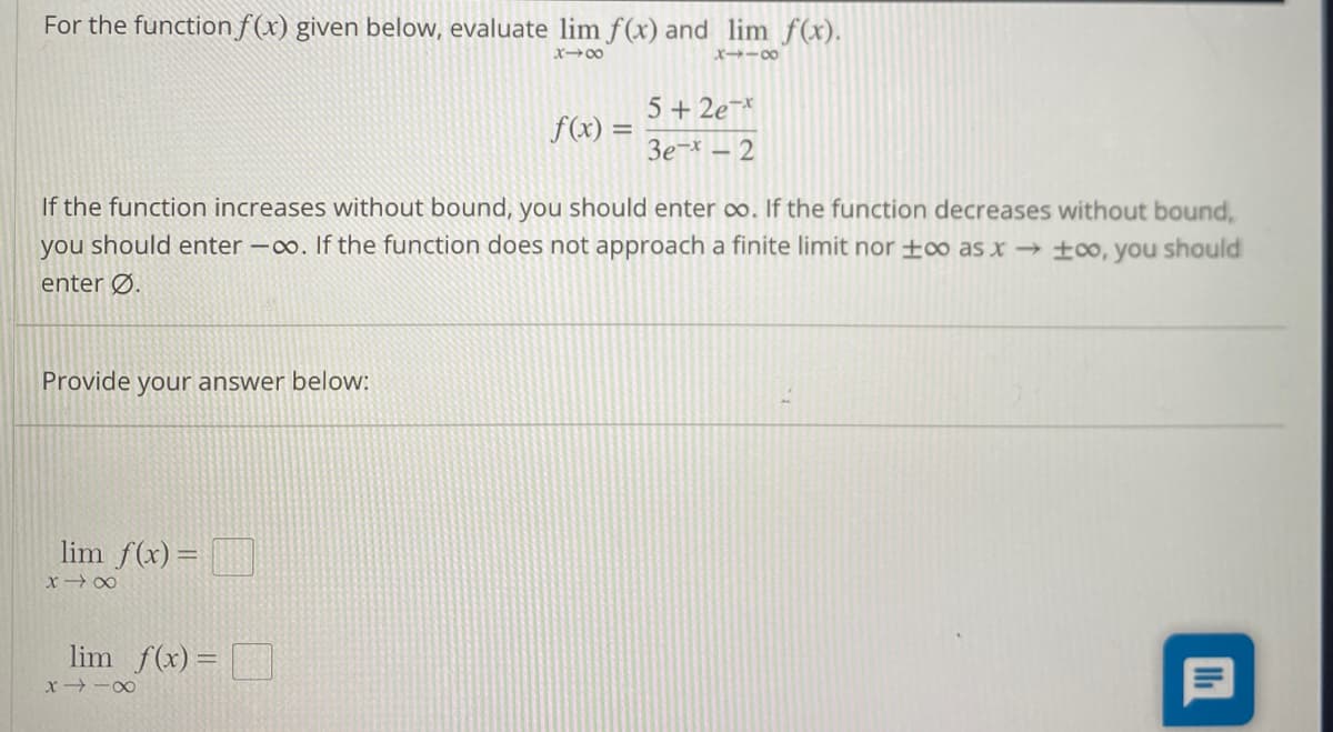 For the function f(x) given below, evaluate lim f(x) and lim f(x).
x→∞
x118
Provide your answer below:
If the function increases without bound, you should enter co. If the function decreases without bound,
you should enter -∞o. If the function does not approach a finite limit nor +∞o as x→ ∞o, you should
enter Ø.
lim f(x) =
x x
lim f(x) =
f(x) =
8118
5+2e-x
Зе-х - 2
Ih