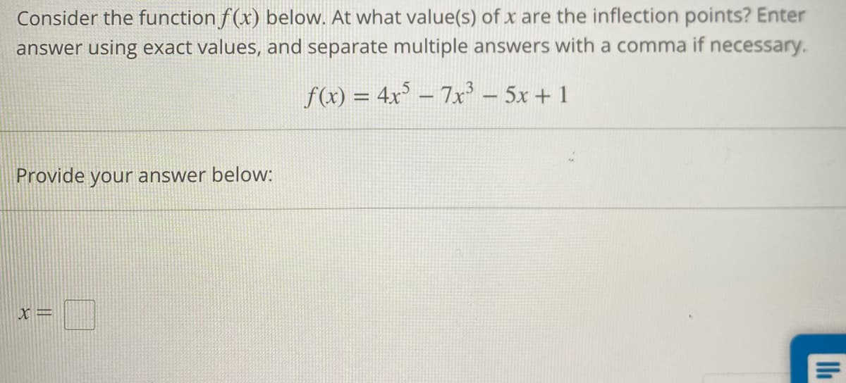 Consider the function f(x) below. At what value(s) of x are the inflection points? Enter
answer using exact values, and separate multiple answers with a comma if necessary.
f(x) = 4x5 – 7x³ − 5x + 1
Provide your answer below:
X=
II