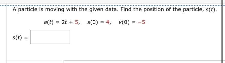A particle is moving with the given data. Find the position of the particle, s(t).
a(t) = 2t + 5,
S(0)
= 4,
s(0) = 4,
v(0) = -5
s(t) =