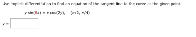 Use implicit differentiation to find an equation of the tangent line to the curve at the given point.
y sin(8x) = x cos(2y), (π/2, π/4)
y=