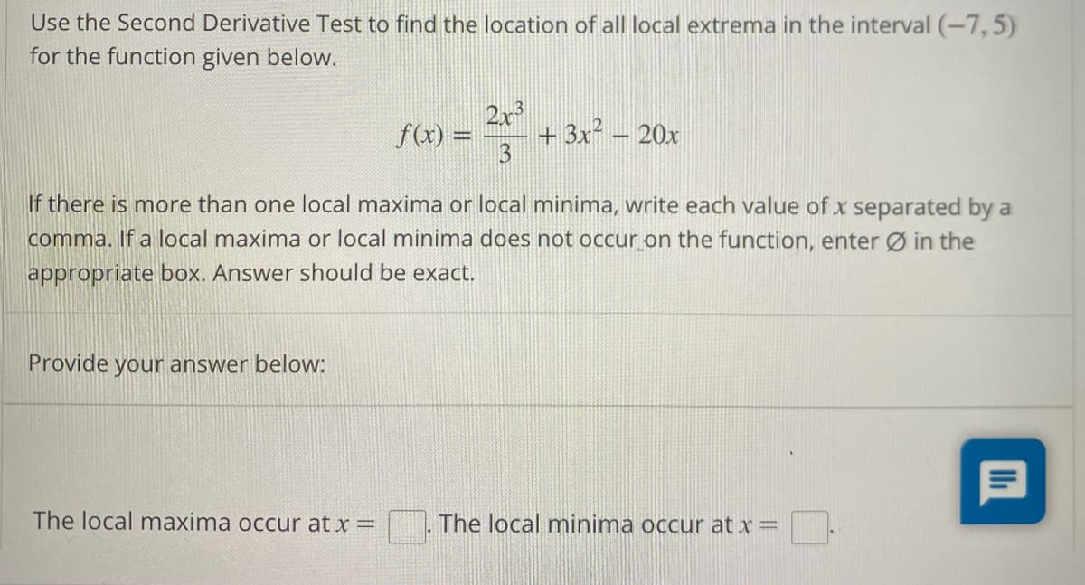 Use the Second Derivative Test to find the location of all local extrema in the interval (-7,5)
for the function given below.
If there is more than one local maxima or local minima, write each value of x separated by a
comma. If a local maxima or local minima does not occur on the function, enter Ø in the
appropriate box. Answer should be exact.
Provide your answer below:
2x3
f(x) = + 3x² - 20x
The local maxima occur at x =
The local minima occur at x =
3