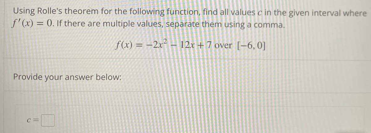 Using Rolle's theorem for the following function, find all values c in the given interval where
f'(x) = 0. If there are multiple values, separate them using a comma.
f(x) = 2x² - 12x + 7 over [−6, 0]
Provide your answer below:
C=