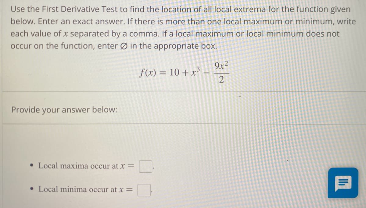 Use the First Derivative Test to find the location of all local extrema for the function given
below. Enter an exact answer. If there is more than one local maximum or minimum, write
each value of x separated by a comma. If a local maximum or local minimum does not
occur on the function, enter
in the appropriate box.
Provide your answer below:
• Local maxima occur at x =
• Local minima occur at x =
f(x) = 10 + x³
9x²
2