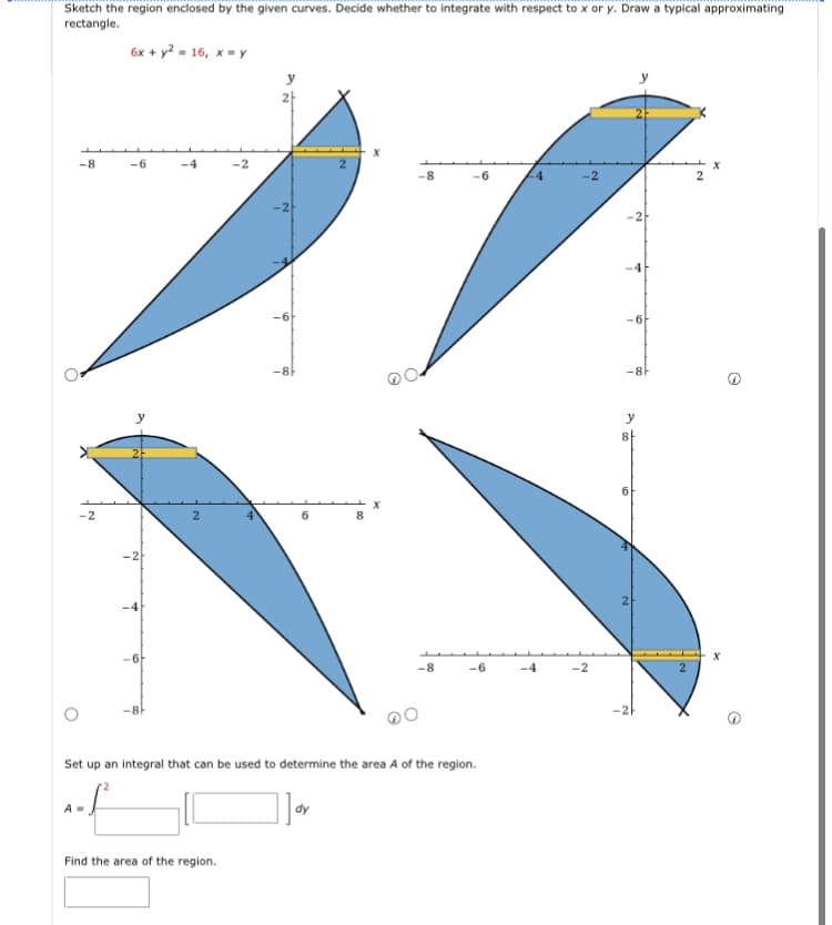 Sketch the region enclosed by the given curves. Decide whether to integrate with respect to x or y. Draw a typical approximating
rectangle.
-8
-2
6x + y² = 16, x=y
A=
-6
6
-8
-4
-2
Find the area of the region.
-8
-8
-6
Set up an integral that can be used to determine the area A of the region.
-6
-4
-2
-8-
y
A