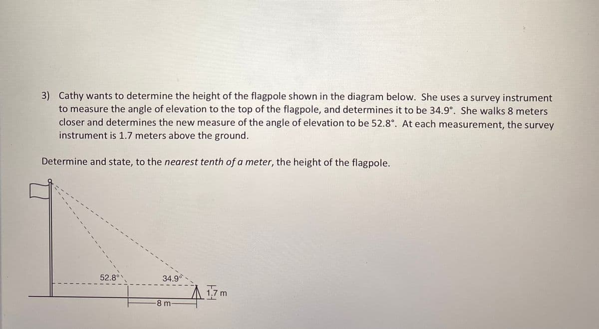 3) Cathy wants to determine the height of the flagpole shown in the diagram below. She uses a survey instrument
to measure the angle of elevation to the top of the flagpole, and determines it to be 34.9°. She walks 8 meters
closer and determines the new measure of the angle of elevation to be 52.8°. At each measurement, the survey
instrument is 1.7 meters above the ground.
Determine and state, to the nearest tenth of a meter, the height of the flagpole.
52.8°
34.9
17 m
-8 m-

