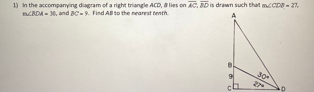 1) In the accompanying diagram of a right triangle ACD, B lies on AC, BD is drawn such that m/CDB = 27,
m/BDA = 30, and BC = 9. Find AB to the nearest tenth.
%3D
A
%3D
30°
9.
27°
