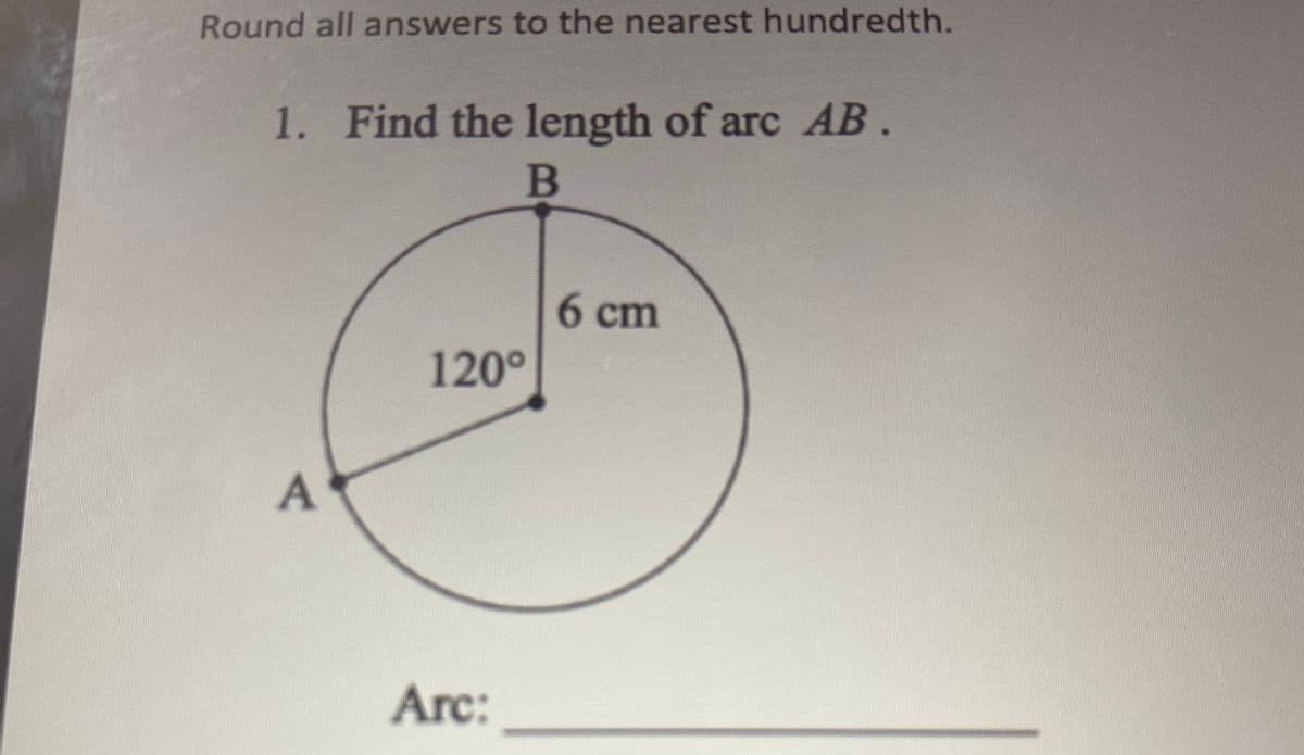 Round all answers to the nearest hundredth.
1. Find the length of arc AB .
B
6 cm
120⁰
A
Arc: