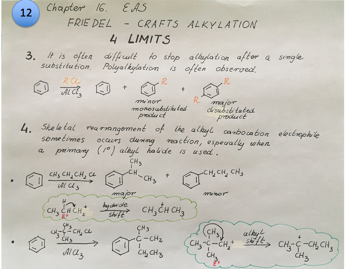 12
Chapter 16.
FRIE DEL
3. It is often
substitution.
RA
ALCE
4. Skeletal
a
sometimes
primary
CH₂ CH₂ CH₂ CL
AlCl3
CH3 CH CH₂
GH 3
сна-лесна с
CH 3
Ala 3
EAS
CRAFTS ALKYLATION
4
LIMITS
difficult to stop alkylation after a single
Polyalkylation is often observed.
R
R
L
+
rearrangement of the alkyl carbocation electrophile
occurs during reaction, especially when
(10) alkyl halide
(10) alkyl halide is used.
CH3
CH-CH3
CH₂ CH₂ CH₂
minor
major
11
monosubstituted
product
+
hydride
shift Снзен сна
CH 3
•C-CH₂
+
1
CH₂ CH3
R major
disubstituted
product
minor
CH3
alkyl
+
CH ₂ -C- CH₂ + shift > CH₂-C-CH₂CH₂
CH3
1
CH3
3