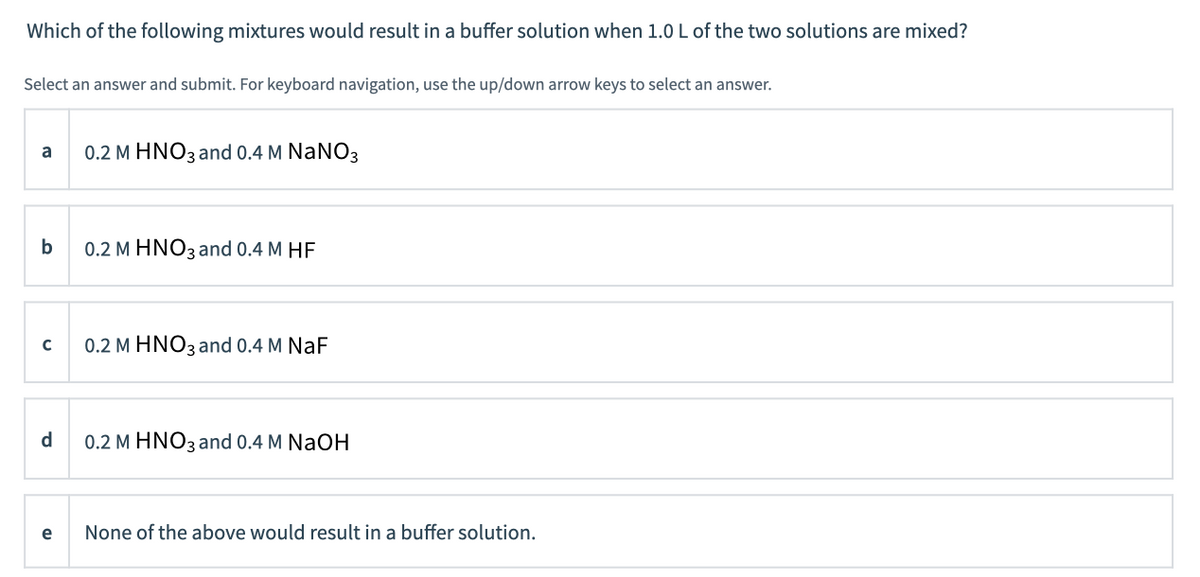 Which of the following mixtures would result in a buffer solution when 1.0 L of the two solutions are mixed?
Select an answer and submit. For keyboard navigation, use the up/down arrow keys to select an answer.
a
0.2 M HNO3 and 0.4 M NaNO3
b
0.2 M HNO3 and 0.4 M HF
0.2 M HNO3 and 0.4 M NaF
d.
0.2 M HNO3 and 0.4 M NaOH
e
None of the above would result in a buffer solution.
