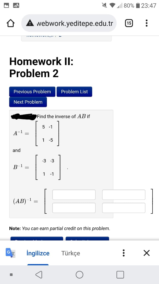 80%
23:47
webwork.yeditepe.edu.tr
15
TIVITIY TVII
Homework Il:
Problem 2
Previous Problem
Problem List
Next Problem
Find the inverse of AB if
5 -1
A-1
1 -5
and
-3
-3
в 1
1
-1
(АВ) 1
Note: You can earn partial credit on this problem.
İngilizce
Türkçe
||
