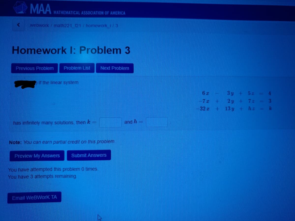 MAA
MATHEMATICAL ASSOCIATION OF AMERICA
webworkmath221 121 / homeworki 3
Homework : Problem 3
Previous Problem
Problem List
Next Problem
If the linear system
3 y
5 z
4.
%3D
7z
%3D
32 z
13 y
hz
has infinitely many solutions, then k
and h-
Note: You can earn partial credit on this problem
Preview My Answers
Submit Answers
You have attempted this problem 0 times.
You have 3 attempts remaining.
Email WeBWork TA
38
