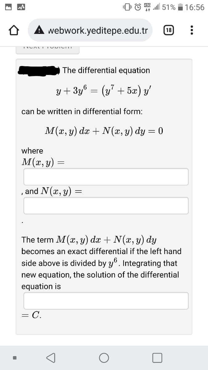 O © l 51%
16:56
webwork.yeditepe.edu.tr
18
The differential equation
y + 3y° = (y" + 5æ) y'
can be written in differential form:
M(x, y) dx + N(x, y) dy = 0
where
M(x, y)
and N(x, y)
The term M(x, y) dx + N(x, y) dy
becomes an exact differential if the left hand
side above is divided by y°. Integrating that
new equation, the solution of the differential
equation is
- C.
%3|
