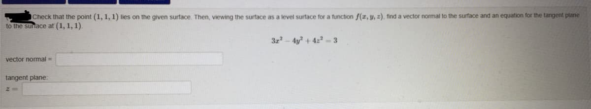 Check that the point (1, 1, 1) lies on the given surface, Then, viewing the surface as a level surface for a function f(z, y, z), find a vector normal to the surface and an equation for the tangent plane
to the sunace at (1, 1, 1).
3z - 4y? + 4z² = 3
vector normal =
tangent plane:
