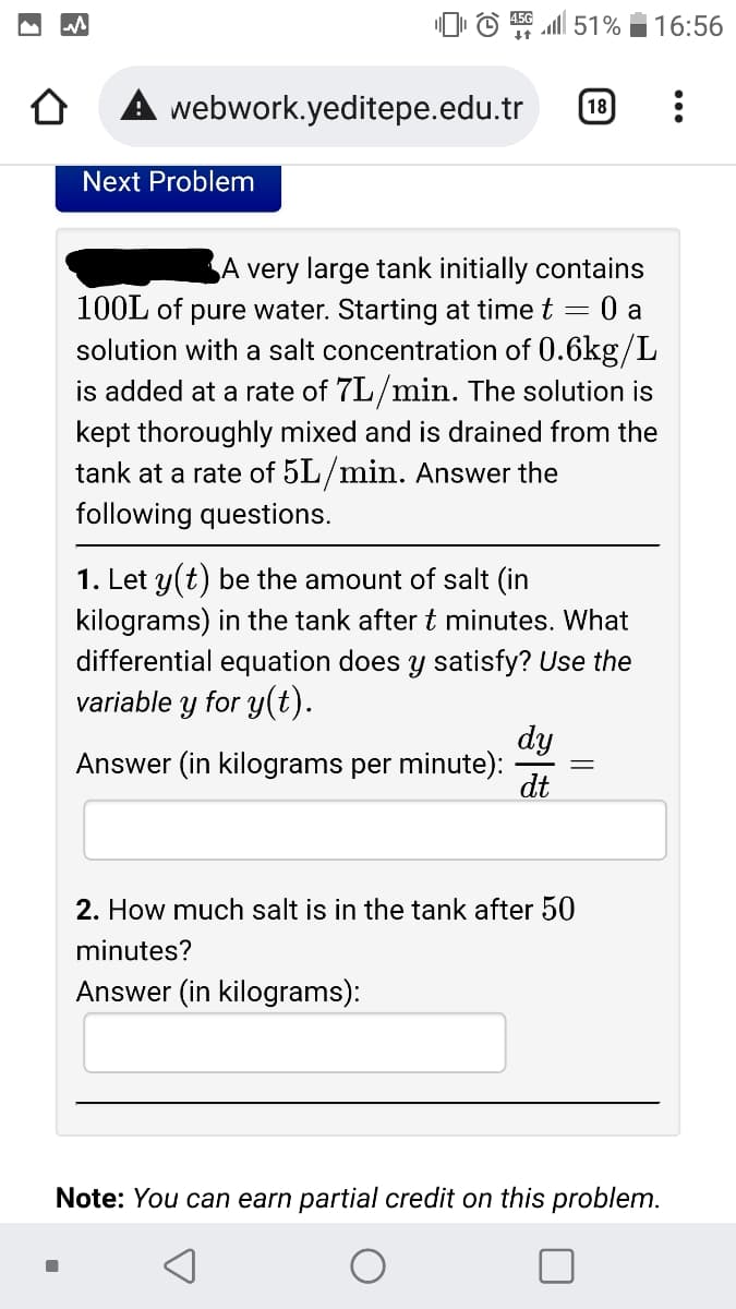 O © l 51%
16:56
webwork.yeditepe.edu.tr
18
Next Problem
A very large tank initially contains
100L of pure water. Starting at time t =
0 a
solution with a salt concentration of 0.6kg/L
is added at a rate of 7L/min. The solution is
kept thoroughly mixed and is drained from the
tank at a rate of 5L/min. Answer the
following questions.
1. Let y(t) be the amount of salt (in
kilograms) in the tank after t minutes. What
differential equation does y satisfy? Use the
variable
y for y(t).
dy
Answer (in kilograms per minute):
dt
2. How much salt is in the tank after 50
minutes?
Answer (in kilograms):
Note: You can earn partial credit on this problem.
