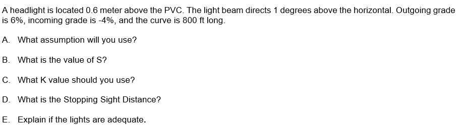 A headlight is located 0.6 meter above the PVC. The light beam directs 1 degrees above the horizontal. Outgoing grade
is 6%, incoming grade is -4%, and the curve is 800 ft long.
A. What assumption will you use?
B. What is the value of S?
C. What K value should you use?
D. What is the Stopping Sight Distance?
E. Explain if the lights are adequate.